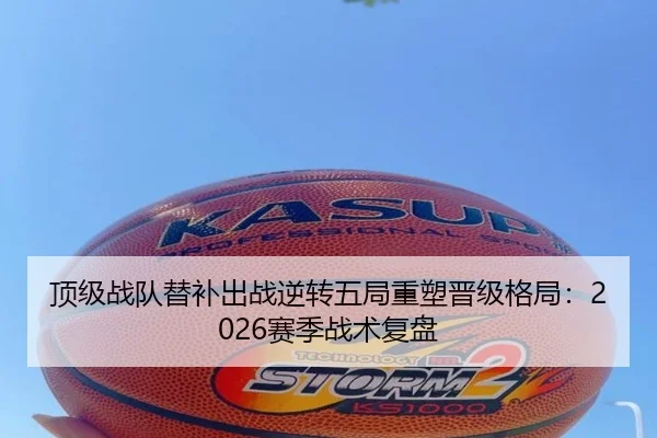 顶级战队替补出战逆转五局重塑晋级格局：2026赛季战术复盘